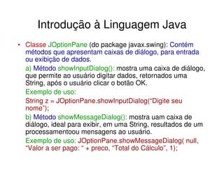 Introdução à Linguagem Java
• Classe JOptionPane (do package javax.swing): Contém
  métodos que apresentam caixas de diálogo, para entrada
  ou exibição de dados.
  a) Método showInputDialog(): mostra uma caixa de diálogo,
  que permite ao usuário digitar dados, retornados uma
  String, após o usuário clicar o botão OK.
  Exemplo de uso:
  String z = JOptionPane.showInputDialog(“Digite seu
  nome”);
  b) Método showMessageDialog(): mostra uam caixa de
  diálogo, ideal para exibir, em uma String, resultados de um
  processamentoou mensagens ao usuário.
  Exemplo de uso: JOptionPane.showMessageDialog( null,
  “Valor a ser pago: “ + preco, “Total do Cálculo”, 1);
 