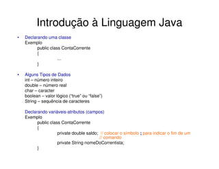 Introdução à Linguagem Java
•   Declarando uma classe
    Exemplo
          public class ContaCorrente
          {
                     ...
          }

•   Alguns Tipos de Dados
    int – número inteiro
    double – número real
    char – caracter
    boolean – valor lógico (“true” ou “false”)
    String – sequência de caracteres

    Declarando variáveis-atributos (campos)
    Exemplo
          public class ContaCorrente
          {
                     private double saldo; // colocar o símbolo ; para indicar o fim de um
                                           // comando
                     private String nomeDoCorrentista;
          }
 