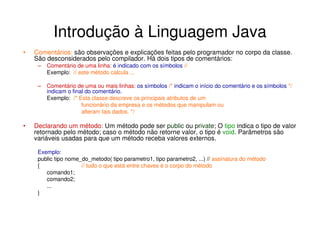 Introdução à Linguagem Java
•   Comentários: são observações e explicações feitas pelo programador no corpo da classe.
    São desconsiderados pelo compilador. Há dois tipos de comentários:
     –   Comentário de uma linha: é indicado com os símbolos //
         Exemplo: // este método calcula ...

     –   Comentário de uma ou mais linhas: os símbolos /* indicam o início do comentário e os símbolos */
         indicam o final do comentário.
         Exemplo: /* Esta classe descreve os principais atributos de um
                       funcionário da empresa e os métodos que manipulam ou
                       alteram tais dados. */

•   Declarando um método: Um método pode ser public ou private; O tipo indica o tipo de valor
    retornado pelo método; caso o método não retorne valor, o tipo é void. Parâmetros são
    variáveis usadas para que um método receba valores externos.

     Exemplo:
     public tipo nome_do_metodo( tipo parametro1, tipo parametro2, ...) // assinatura do método
     {                // tudo o que está entre chaves é o corpo do método
        comando1;
        comando2;
        ...
     }
 
