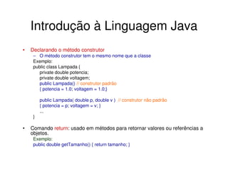 Introdução à Linguagem Java
•   Declarando o método construtor
     – O método construtor tem o mesmo nome que a classe
     Exemplo:
     public class Lampada {
        private double potencia;
        private double voltagem;
        public Lampada() // construtor padrão
        { potencia = 1.0; voltagem = 1.0;}

         public Lampada( double p, double v ) // construtor não padrão
         { potencia = p; voltagem = v; }
         ...
     }

•   Comando return: usado em métodos para retornar valores ou referências a
    objetos.
     Exemplo:
     public double getTamanho() { return tamanho; }
 