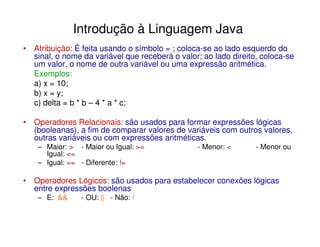 Introdução à Linguagem Java
• Atribuição: É feita usando o símbolo = ; coloca-se ao lado esquerdo do
  sinal, o nome da variável que receberá o valor; ao lado direito, coloca-se
  um valor, o nome de outra variável ou uma expressão aritmética.
  Exemplos:
  a) x = 10;
  b) x = y;
  c) delta = b * b – 4 * a * c;

• Operadores Relacionais: são usados para formar expressões lógicas
  (booleanas), a fim de comparar valores de variáveis com outros valores,
  outras variáveis ou com expressões aritméticas.
    – Maior: > - Maior ou Igual: >=             - Menor: <       - Menor ou
      Igual: <=
    – Igual: == - Diferente: !=

• Operadores Lógicos: são usados para estabelecer conexões lógicas
  entre expressões boolenas
    – E: &&     - OU: || - Não: !
 
