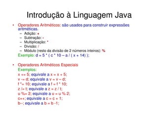 Introdução à Linguagem Java
• Operadores Aritméticos: são usados para construir expressões
  aritméticas.
   –   Adição: +
   –   Subtração: -
   –   Multiplicação: *
   –   Divisão: /
   –   Módulo (resto da divisão de 2 números inteiros): %
  Exemplo: d = 5 * ( c * 10 – a / ( x + 14) );

• Operadores Aritméticos Especiais
  Exemplos:
  x += 5; equivale a x = x + 5;
  v -= d; equivale a v = v – d;
  f *= 10; equivale a f = f * 10;
  z /= t; equivale a z = z / t;
  u %= 2; equivale a u = u % 2;
  c++; equivale a c = c + 1;
  b--; equivale a b = b -1;
 