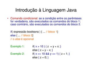 Introdução à Linguagem Java
• Comando condicional: se a condição entre os parênteses
  for verdadeira, são executados os comandos do bloco 1;
  caso contrário, são executados os comandos do bloco 2.

  if( expressão booleana ) { ... // bloco 1}
  else { ... // bloco 2}
  // o else é opcional

  Exemplo 1:         if( x > 10 ) { z = y + x; }
                     else { z = y – x; }
  Exemplo 2:         if( x == 10 && y <= 1) { z = 1; }
                     else { z = 0; }
 