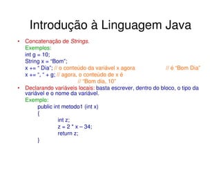 Introdução à Linguagem Java
• Concatenação de Strings.
  Exemplos:
  int g = 10;
  String x = “Bom”;
  x += “ Dia”; // o conteúdo da variável x agora           // é “Bom Dia”
  x += “, “ + g; // agora, o conteúdo de x é
                           // “Bom dia, 10”
• Declarando variáveis locais: basta escrever, dentro do bloco, o tipo da
  variável e o nome da variável.
  Exemplo:
        public int metodo1 (int x)
        {
                  int z;
                  z = 2 * x – 34;
                  return z;
        }
 