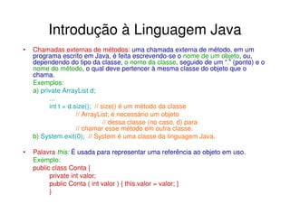 Introdução à Linguagem Java
•   Chamadas externas de métodos: uma chamada externa de método, em um
    programa escrito em Java, é feita escrevendo-se o nome de um objeto, ou,
    dependendo do tipo da classe, o nome da classe, seguido de um “.” (ponto) e o
    nome do método, o qual deve pertencer à mesma classe do objeto que o
    chama.
    Exemplos:
    a) private ArrayList d;
          ...
          int t = d.size(); // size() é um método da classe
                     // ArrayList; é necessário um objeto
                                // dessa classe (no caso, d) para
                     // chamar esse método em outra classe.
    b) System.exit(0); // System é uma classe da linguagem Java.

•   Palavra this: É usada para representar uma referência ao objeto em uso.
    Exemplo:
    public class Conta {
          private int valor;
          public Conta ( int valor ) { this.valor = valor; }
          }
 