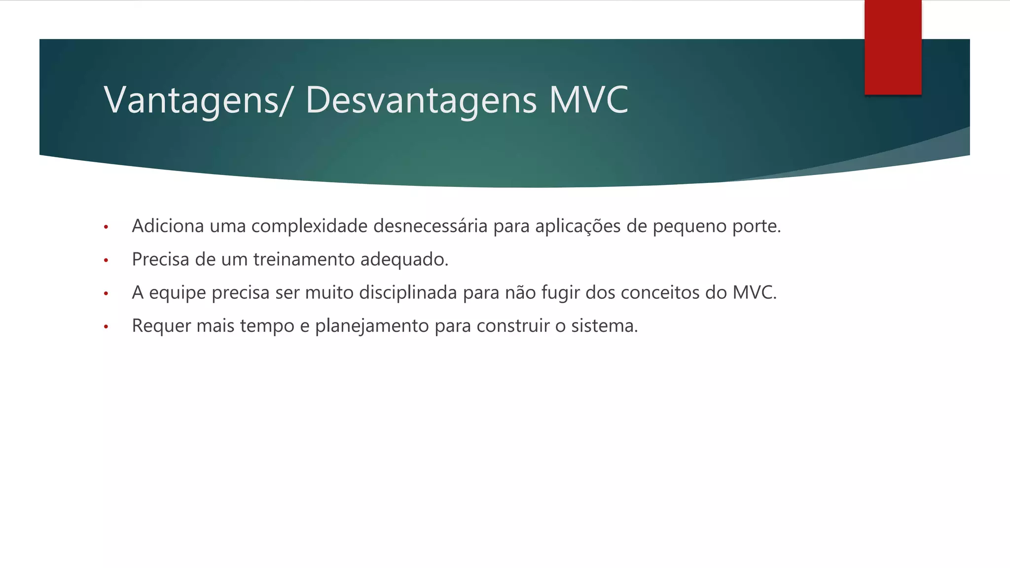 Vantagens/ Desvantagens MVC
• Adiciona uma complexidade desnecessária para aplicações de pequeno porte.
• Precisa de um treinamento adequado.
• A equipe precisa ser muito disciplinada para não fugir dos conceitos do MVC.
• Requer mais tempo e planejamento para construir o sistema.
 