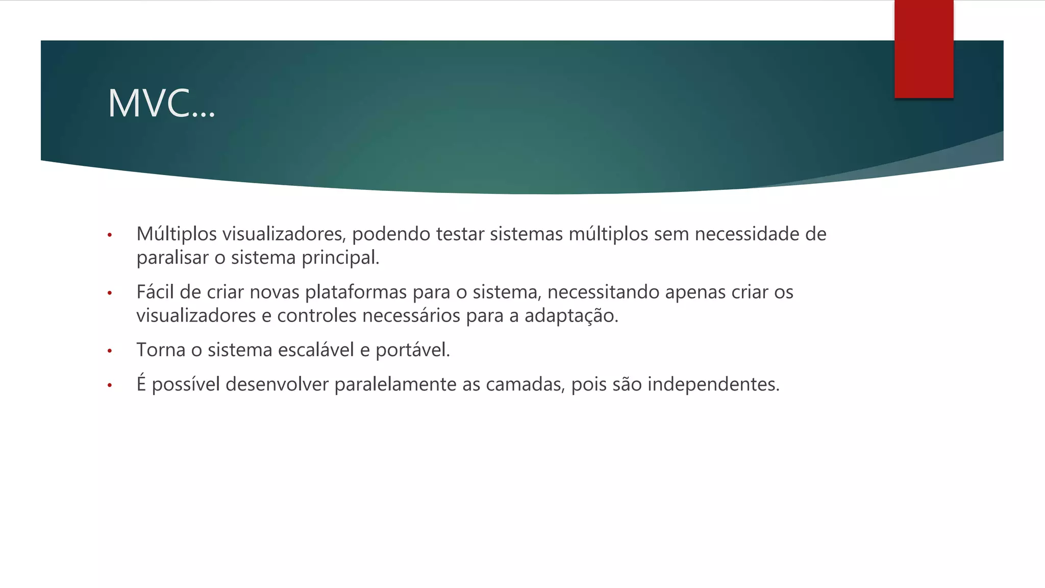 MVC...
• Múltiplos visualizadores, podendo testar sistemas múltiplos sem necessidade de
paralisar o sistema principal.
• Fácil de criar novas plataformas para o sistema, necessitando apenas criar os
visualizadores e controles necessários para a adaptação.
• Torna o sistema escalável e portável.
• É possível desenvolver paralelamente as camadas, pois são independentes.
 