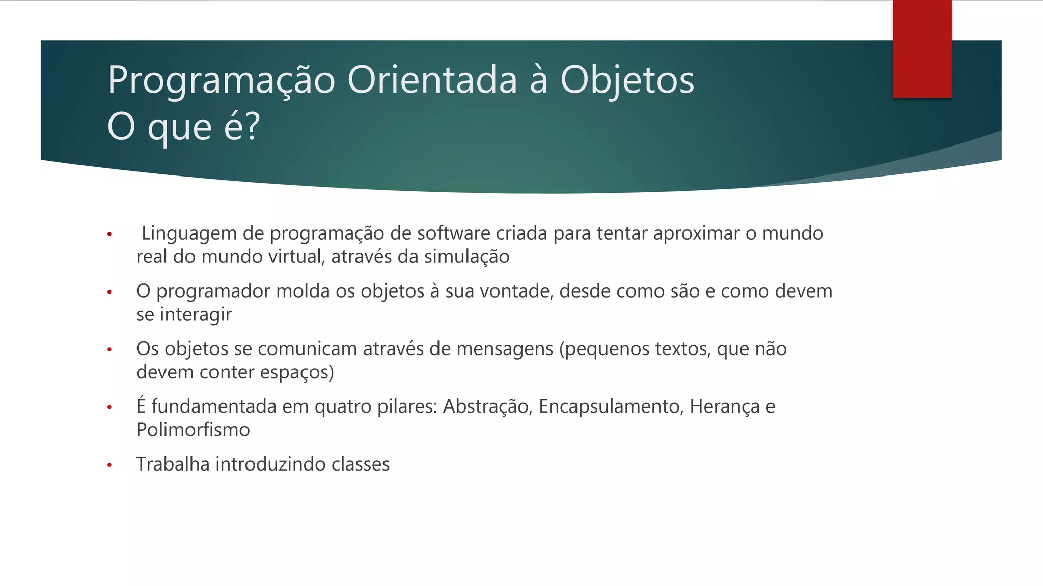 Programação Orientada à Objetos
O que é?
• Linguagem de programação de software criada para tentar aproximar o mundo
real do mundo virtual, através da simulação
• O programador molda os objetos à sua vontade, desde como são e como devem
se interagir
• Os objetos se comunicam através de mensagens (pequenos textos, que não
devem conter espaços)
• É fundamentada em quatro pilares: Abstração, Encapsulamento, Herança e
Polimorfismo
• Trabalha introduzindo classes
 