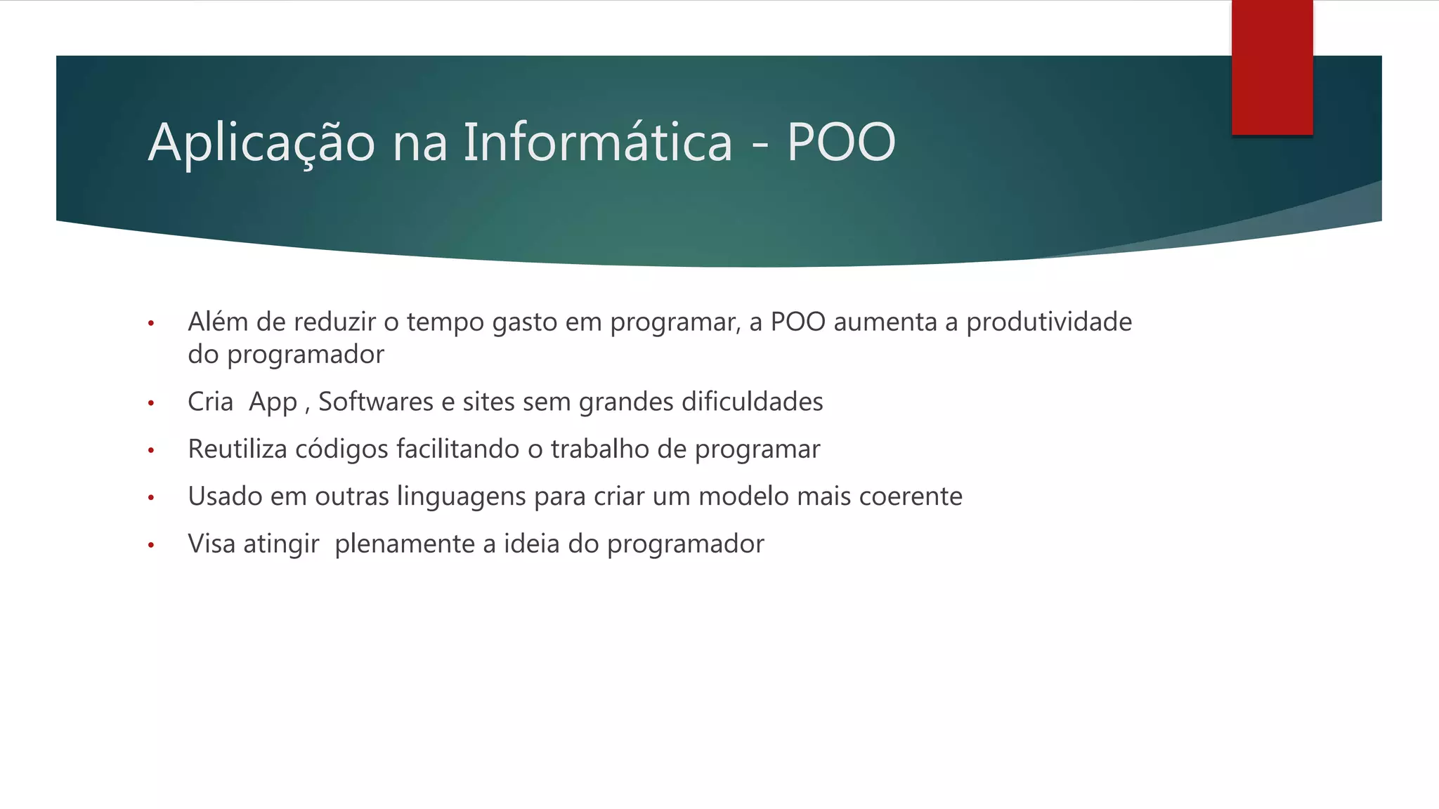 Aplicação na Informática - POO
• Além de reduzir o tempo gasto em programar, a POO aumenta a produtividade
do programador
• Cria App , Softwares e sites sem grandes dificuldades
• Reutiliza códigos facilitando o trabalho de programar
• Usado em outras linguagens para criar um modelo mais coerente
• Visa atingir plenamente a ideia do programador
 