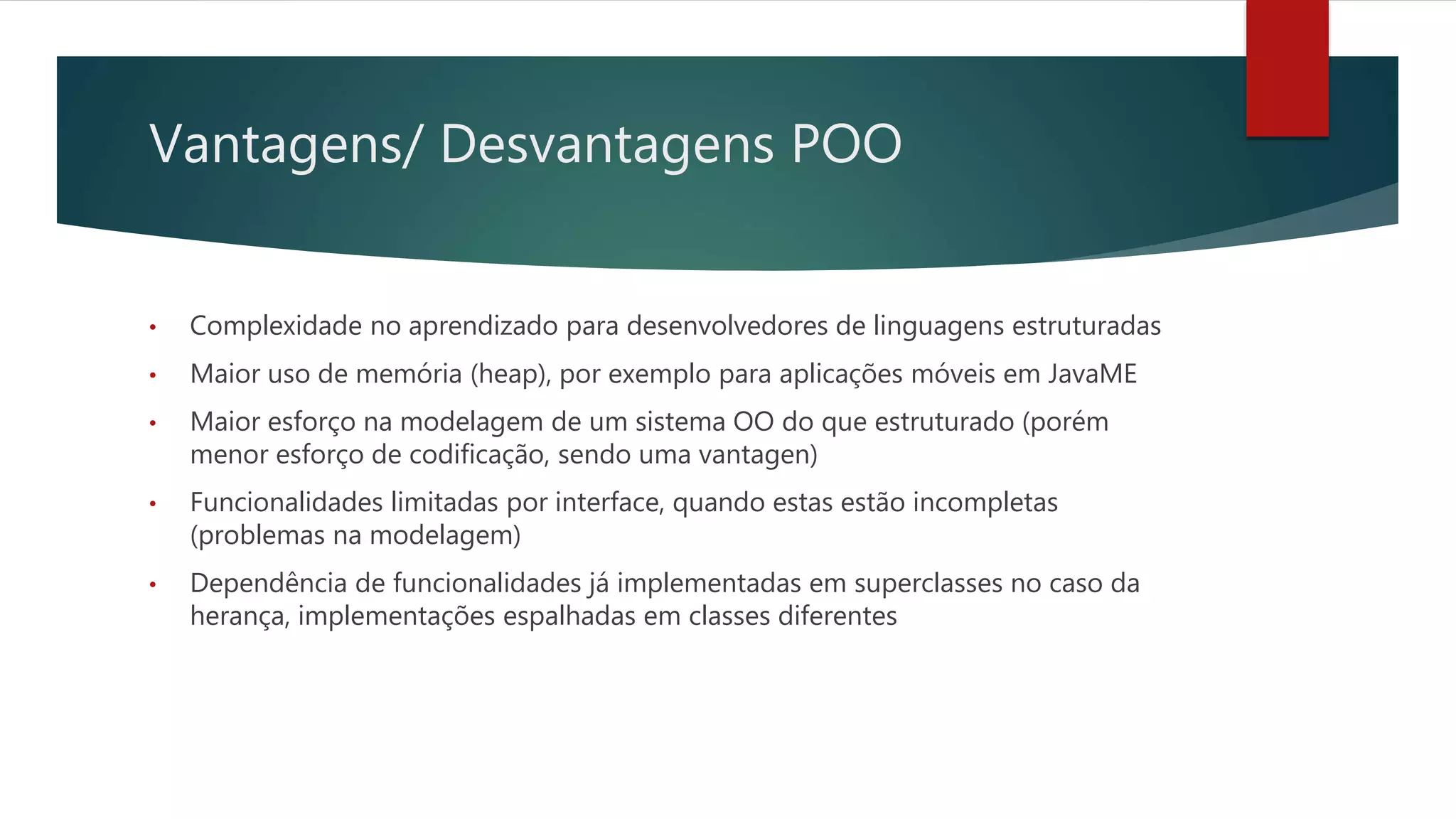Vantagens/ Desvantagens POO
• Complexidade no aprendizado para desenvolvedores de linguagens estruturadas
• Maior uso de memória (heap), por exemplo para aplicações móveis em JavaME
• Maior esforço na modelagem de um sistema OO do que estruturado (porém
menor esforço de codificação, sendo uma vantagen)
• Funcionalidades limitadas por interface, quando estas estão incompletas
(problemas na modelagem)
• Dependência de funcionalidades já implementadas em superclasses no caso da
herança, implementações espalhadas em classes diferentes
 