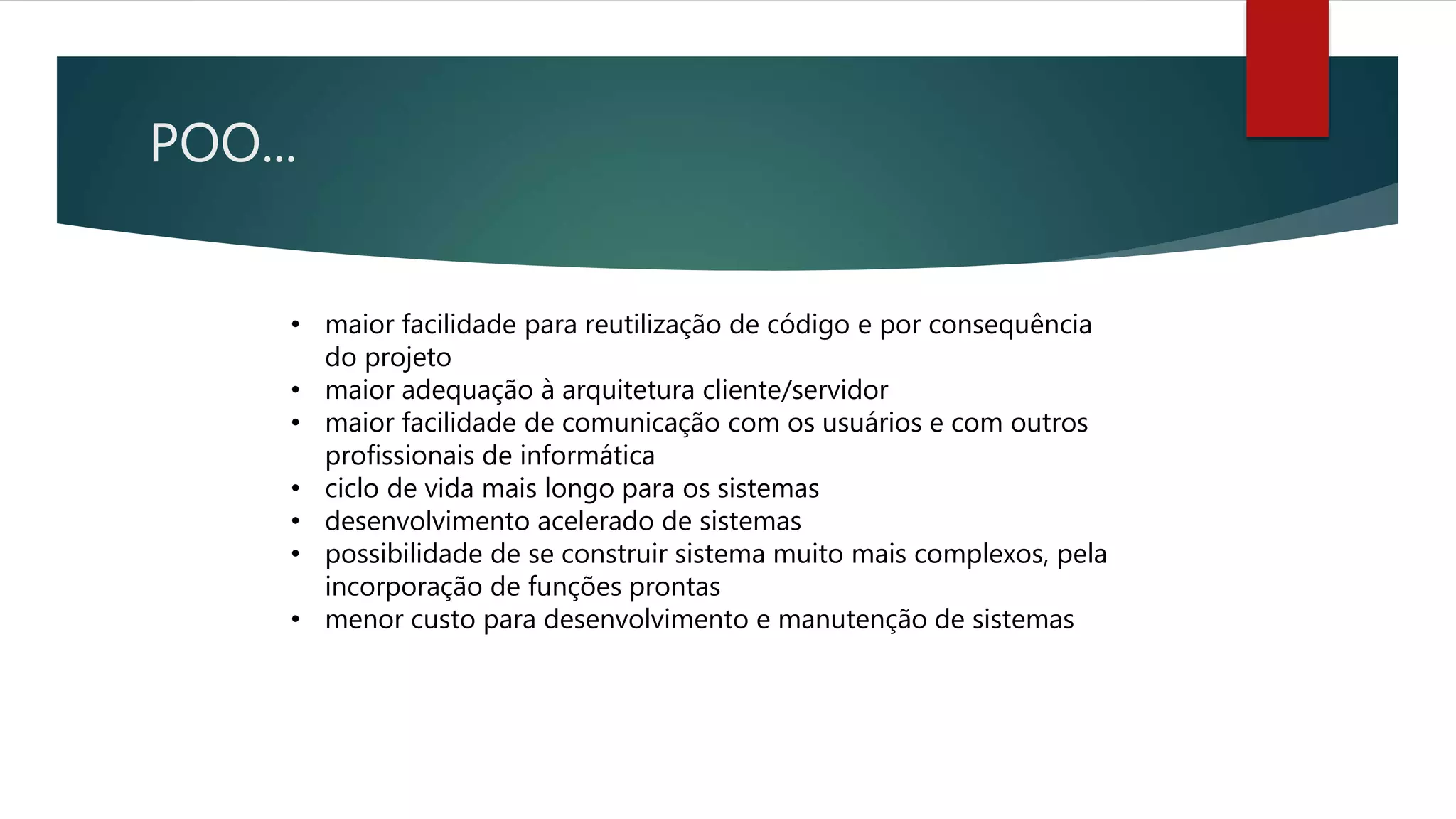 POO...
• maior facilidade para reutilização de código e por consequência
do projeto
• maior adequação à arquitetura cliente/servidor
• maior facilidade de comunicação com os usuários e com outros
profissionais de informática
• ciclo de vida mais longo para os sistemas
• desenvolvimento acelerado de sistemas
• possibilidade de se construir sistema muito mais complexos, pela
incorporação de funções prontas
• menor custo para desenvolvimento e manutenção de sistemas
 