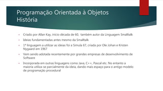 Programação Orientada à Objetos
História
• Criado por Allan Kay, início década de 60, também autor da Linguagem Smalltalk
• Ideias fundamentadas antes mesmo da Smalltalk
• 1ª linguagem a utilizar as ideias foi a Simula 67, criada por Ole Johan e Kristen
Nygaard em 1967
• Vem sendo adotada recentemente por grandes empresas de desenvolvimento de
Software
• Incorporada em outras linguagens como Java, C++, Pascal etc. No entanto a
maioria utiliza-se parcialmente da ideia, dando mais espaço para o antigo modelo
de programação procedural
 