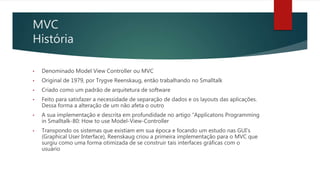 MVC
História
• Denominado Model View Controller ou MVC
• Original de 1979, por Trygve Reenskaug, então trabalhando no Smalltalk
• Criado como um padrão de arquitetura de software
• Feito para satisfazer a necessidade de separação de dados e os layouts das aplicações.
Dessa forma a alteração de um não afeta o outro
• A sua implementação e descrita em profundidade no artigo “Applicatons Programming
in Smalltalk-80: How to use Model-View-Controller
• Transpondo os sistemas que existiam em sua época e focando um estudo nas GUI’s
(Graphical User Interface), Reenskaug criou a primeira implementação para o MVC que
surgiu como uma forma otimizada de se construir tais interfaces gráficas com o
usuário
 