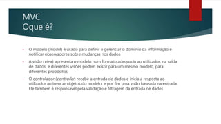 MVC
Oque é?
• O modelo (model) é usado para definir e gerenciar o domínio da informação e
notificar observadores sobre mudanças nos dados
• A visão (view) apresenta o modelo num formato adequado ao utilizador, na saída
de dados, e diferentes visões podem existir para um mesmo modelo, para
diferentes propósitos
• O controlador (controller) recebe a entrada de dados e inicia a resposta ao
utilizador ao invocar objetos do modelo, e por fim uma visão baseada na entrada.
Ele também é responsável pela validação e filtragem da entrada de dados
 