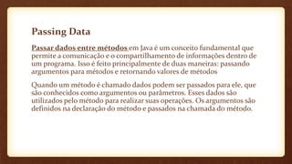 Passing Data
Passar dados entre métodos em Java é um conceito fundamental que
permite a comunicação e o compartilhamento de informações dentro de
um programa. Isso é feito principalmente de duas maneiras: passando
argumentos para métodos e retornando valores de métodos
Quando um método é chamado dados podem ser passados para ele, que
são conhecidos como argumentos ou parâmetros. Esses dados são
utilizados pelo método para realizar suas operações. Os argumentos são
definidos na declaração do método e passados na chamada do método.
 