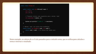 Neste exemplo, os valores de a e b são passados para o método soma, que os utiliza para calcular a
soma e retornar o resultado.
 
