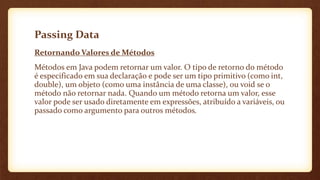 Passing Data
Retornando Valores de Métodos
Métodos em Java podem retornar um valor. O tipo de retorno do método
é especificado em sua declaração e pode ser um tipo primitivo (como int,
double), um objeto (como uma instância de uma classe), ou void se o
método não retornar nada. Quando um método retorna um valor, esse
valor pode ser usado diretamente em expressões, atribuído a variáveis, ou
passado como argumento para outros métodos.
 