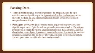 Passing Data
• Tipos de dados: Java é uma linguagem de programação de tipo
estático, o que significa que os tipos de dados dos parâmetros de um
método e o tipo de seu valor de retorno devem ser conhecidos em
tempo de compilação.
• Passagem por valor: Java sempre passa argumentos por valor. Isso
significa que uma cópia do valor é passada para os métodos. Para tipos
primitivos, a cópia do valor é usada diretamente. Para objetos, a cópia
da referência ao objeto é passada, mas ainda assim é uma cópia, então a
referência original não pode ser alterada, embora o objeto ao qual ela
aponta possa ser modificado dentro do método.
 