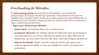 Overloading de Métodos
O sobrecarregamento de métodos (overloading) é um recurso da
programação orientada a objetos que permite a uma classe ter mais de um
método com o mesmo nome, desde que as suas assinaturas sejam diferentes. A
assinatura de um método é composta pelo seu nome e pela lista de parâmetros
(tipo e ordem dos parâmetros).
• Regras para Sobrecarregar Métodos
• Nomes iguais: Os métodos devem ter o mesmo nome.
• Assinaturas diferentes: Os métodos devem ter diferentes listas de parâmetros.
Isso pode significar um número diferente de parâmetros, tipos diferentes de
parâmetros, ou uma ordem diferente dos tipos, caso haja múltiplos parâmetros.
• Retorno do método: Mudar somente o tipo de retorno não conta como
sobrecarregamento válido, a menos que também se mude a assinatura dos
parâmetros.
 