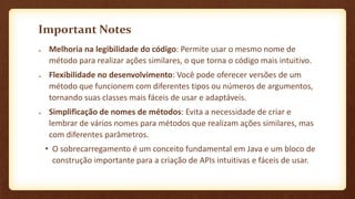 Important Notes
 Melhoria na legibilidade do código: Permite usar o mesmo nome de
método para realizar ações similares, o que torna o código mais intuitivo.
 Flexibilidade no desenvolvimento: Você pode oferecer versões de um
método que funcionem com diferentes tipos ou números de argumentos,
tornando suas classes mais fáceis de usar e adaptáveis.
 Simplificação de nomes de métodos: Evita a necessidade de criar e
lembrar de vários nomes para métodos que realizam ações similares, mas
com diferentes parâmetros.
• O sobrecarregamento é um conceito fundamental em Java e um bloco de
construção importante para a criação de APIs intuitivas e fáceis de usar.
 
