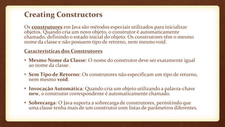 Creating Constructors
Os construtores em Java são métodos especiais utilizados para inicializar
objetos. Quando cria um novo objeto, o construtor é automaticamente
chamado, definindo o estado inicial do objeto. Os construtores têm o mesmo
nome da classe e não possuem tipo de retorno, nem mesmo void.
Características dos Construtores
• Mesmo Nome da Classe: O nome do construtor deve ser exatamente igual
ao nome da classe.
• Sem Tipo de Retorno: Os construtores não especificam um tipo de retorno,
nem mesmo void.
• Invocação Automática: Quando cria um objeto utilizando a palavra-chave
new, o construtor correspondente é automaticamente chamado.
• Sobrecarga: O Java suporta a sobrecarga de construtores, permitindo que
uma classe tenha mais de um construtor com listas de parâmetros diferentes.
 