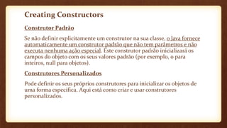 Creating Constructors
Construtor Padrão
Se não definir explicitamente um construtor na sua classe, o Java fornece
automaticamente um construtor padrão que não tem parâmetros e não
executa nenhuma ação especial. Este construtor padrão inicializará os
campos do objeto com os seus valores padrão (por exemplo, 0 para
inteiros, null para objetos).
Construtores Personalizados
Pode definir os seus próprios construtores para inicializar os objetos de
uma forma específica. Aqui está como criar e usar construtores
personalizados.
 