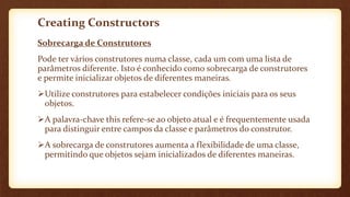 Creating Constructors
Sobrecarga de Construtores
Pode ter vários construtores numa classe, cada um com uma lista de
parâmetros diferente. Isto é conhecido como sobrecarga de construtores
e permite inicializar objetos de diferentes maneiras.
Utilize construtores para estabelecer condições iniciais para os seus
objetos.
A palavra-chave this refere-se ao objeto atual e é frequentemente usada
para distinguir entre campos da classe e parâmetros do construtor.
A sobrecarga de construtores aumenta a flexibilidade de uma classe,
permitindo que objetos sejam inicializados de diferentes maneiras.
 