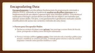 Encapsulating Data
Encapsulamento é um dos pilares fundamentais da programação orientada a
objetos (POO), referindo-se à prática de ocultar os detalhes internos ou a
implementação de um objeto e apenas expor uma interface pública. Essa técnica é
usada para restringir o acesso direto aos dados de um objeto e aos métodos que
operam nesses dados. Em Java, o encapsulamento é geralmente realizado usando
modificadores de acesso nas variáveis e métodos de uma classe.
 Passos para Encapsular Dados
 Declare as variáveis de classe como private: Isso restringe o acesso direto de fora da
classe, protegendo os dados contra alterações indesejadas.
 Forneça métodos públicos getter e setter: Estes métodos são a interface pública para
acessar e modificar as variáveis privadas. O método getter retorna o valor da variável,
enquanto o método setter permite modificar o valor.
 