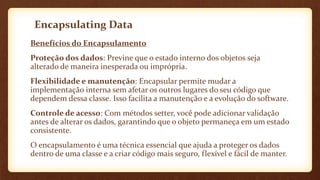Encapsulating Data
Benefícios do Encapsulamento
Proteção dos dados: Previne que o estado interno dos objetos seja
alterado de maneira inesperada ou imprópria.
Flexibilidade e manutenção: Encapsular permite mudar a
implementação interna sem afetar os outros lugares do seu código que
dependem dessa classe. Isso facilita a manutenção e a evolução do software.
Controle de acesso: Com métodos setter, você pode adicionar validação
antes de alterar os dados, garantindo que o objeto permaneça em um estado
consistente.
O encapsulamento é uma técnica essencial que ajuda a proteger os dados
dentro de uma classe e a criar código mais seguro, flexível e fácil de manter.
 