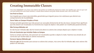 Creating Immutable Classes
Uma classe imutável é uma classe cujos objetos não podem ser modificados depois de criados. Isso significa que, uma vez que você
cria uma instância de uma classe imutável, o estado dessa instância não pode mudar durante todo o seu ciclo de vida.
Use final na Classe
Isso impede que a classe seja estendida, garantindo que ninguém possa criar subclasses que alterem seu
comportamento de imutabilidade.
Torne Todos os Campos Privados e Finais
Campos privados garantem que não possam ser acessados diretamente de fora da classe. Campos finais significam
que eles devem ser inicializados no momento da criação do objeto e não podem ser modificados posteriormente.
Não Forneça Métodos set
Se não houver métodos set, não há maneira de alterar os valores dos campos depois que o objeto é criado.
Crie um Construtor que Inicialize Todos os Campos
Como os campos são finais, eles precisam ser inicializados quando o objeto é criado. Fazemos isso através de um
construtor que recebe todos os valores necessários.
Fornecer Apenas Métodos get
Métodos get são fornecidos para acessar os valores dos campos, mas como não há métodos set, esses valores não
podem ser alterados.
 