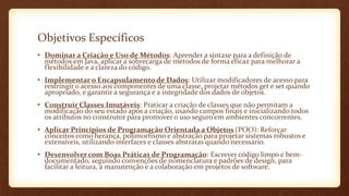 Objetivos Específicos
• Dominar a Criação e Uso de Métodos: Aprender a sintaxe para a definição de
métodos em Java, aplicar a sobrecarga de métodos de forma eficaz para melhorar a
flexibilidade e a clareza do código.
• Implementar o Encapsulamento de Dados: Utilizar modificadores de acesso para
restringir o acesso aos componentes de uma classe, projetar métodos get e set quando
apropriado, e garantir a segurança e a integridade dos dados de objetos.
• Construir Classes Imutáveis: Praticar a criação de classes que não permitam a
modificação do seu estado após a criação, usando campos finais e inicializando todos
os atributos no construtor para promover o uso seguro em ambientes concorrentes.
• Aplicar Princípios de Programação Orientada a Objetos (POO): Reforçar
conceitos como herança, polimorfismo e abstração para projetar sistemas robustos e
extensíveis, utilizando interfaces e classes abstratas quando necessário.
• Desenvolver com Boas Práticas de Programação: Escrever código limpo e bem-
documentado, seguindo convenções de nomenclatura e padrões de design, para
facilitar a leitura, a manutenção e a colaboração em projetos de software.
 