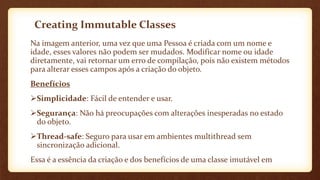 Creating Immutable Classes
Na imagem anterior, uma vez que uma Pessoa é criada com um nome e
idade, esses valores não podem ser mudados. Modificar nome ou idade
diretamente, vai retornar um erro de compilação, pois não existem métodos
para alterar esses campos após a criação do objeto.
Benefícios
Simplicidade: Fácil de entender e usar.
Segurança: Não há preocupações com alterações inesperadas no estado
do objeto.
Thread-safe: Seguro para usar em ambientes multithread sem
sincronização adicional.
Essa é a essência da criação e dos benefícios de uma classe imutável em
 