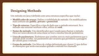 Designing Methods
Um método em Java é definido com uma estrutura específica que inclui:
• Modificador de acesso: Define a visibilidade do método. Os modificadores
mais comuns são public, private e protected.
• Tipo de retorno: Especifica o tipo de dado que o método retornará. Se o
método não retornar nenhum valor, utiliza-se void.
• Nome do método: Um identificador que é usado para chamar o método.
Deve ser único dentro de uma classe se tiver a mesma lista de parâmetros.
• Lista de parâmetros: Parênteses que contêm zero ou mais parâmetros que o
método pode receber. Os parâmetros são variáveis que permitem a passagem
de valores para o método.
• Corpo do método: Um bloco de código delimitado por chaves { } que define
as instruções que serão executadas quando o método for chamado
 