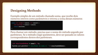 Designing Methods
Exemplo simples de um método chamado soma, que recebe dois
números inteiros como parâmetros e retorna a soma desses números
Para chamar um método, precisa usar o nome do método seguido por
parênteses. Se o método exigir parâmetros, deve ser passado os valores
correspondentes dentro dos parênteses.
 