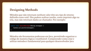 Designing Methods
Métodos que não retornam nenhum valor têm seu tipo de retorno
definido como void. Eles podem realizar tarefas, como imprimir algo na
tela, mas não retornam dados ao chamador. Por exemplo:
Métodos são ferramentas poderosas em Java, permitindo organizar o
código de maneira lógica e reutilizável. Compreender como criar e
utilizar métodos é fundamental para qualquer desenvolvedor Java
 