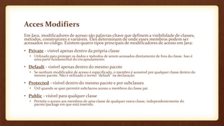 Acces Modifiers
Em Java, modificadores de acesso são palavras-chave que definem a visibilidade de classes,
métodos, construtores e variáveis. Eles determinam de onde esses membros podem ser
acessados no código. Existem quatro tipos principais de modificadores de acesso em Java:
• Private - visível apenas dentro da própria classe
• Utilizado para proteger os dados e métodos de serem acessados diretamente de fora da classe. Isso é
uma parte fundamental do encapsulamento.
• Default - visível apenas dentro do mesmo pacote
• Se nenhum modificador de acesso é especificado, o membro é acessível por qualquer classe dentro do
mesmo pacote. Não é utilizado o termo "default" na declaração.
• Protected - visível dentro do mesmo pacote e por subclasses
• Útil quando se quer permitir subclacess acesso a membros da classe pai.
• Public - visível para qualquer classe
• Permite o acesso aos membros de uma classe de qualquer outra classe, independentemente do
pacote/package em que está inserido.
 
