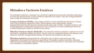 Métodos e Variáveis Estáticos
Os métodos estáticos e campos (ou variáveis) estáticos em Java são membros da classe,
ao invés de pertencerem a uma instância específica da classe. Eles são compartilhados
entre todas as instâncias da classe
Campos Estáticos (fields): Um campo estático é uma variável que pertence à classe,
não a uma instância específica dela. Existe apenas uma cópia desse campo,
independentemente de quantas instâncias da classe são criadas. Campos estáticos são
frequentemente usados para armazenar uma constante ou uma variável que deve ser
compartilhada por todas as instâncias da classe.
Métodos Estáticos (Static Methods): Um método estático pertence à classe em vez de
pertencer a qualquer objeto da classe. Assim como os campos estáticos, há apenas uma
cópia do método, independentemente do número de instâncias da classe
Métodos estáticos são geralmente utilizados para realizar operações que não
dependem do estado de instâncias específicas. Exemplos comuns incluem métodos
utilitários ou funções que operam sobre parâmetros fornecidos e retornam um resultado
sem modificar o estado do objeto
 