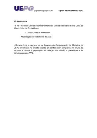 [Digite texto][Digite texto]   Liga de Neurociêncas da UEPG




27 de outubro

- 8 hs – Reunião Clínica do Departamento de Clínica Médica da Santa Casa de
Misericórdia de Ponta Gross

            - Corpo Clínico e Residentes

      - Atualização no Tratamento do AVC



- Durante toda a semana os professores do Departamento de Medicina da
UEPG envolvidos no projeto estarão em contato com a imprensa no intuito de
informar e alertar a população em relação aos riscos, à prevenção e às
complicações do AVC.
 