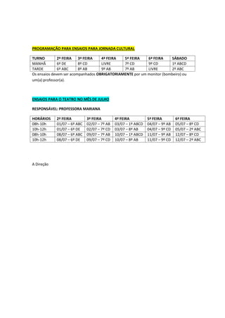 PROGRAMAÇÃO PARA ENSAIOS PARA JORNADA CULTURAL
TURNO 2ª FEIRA 3ª FEIRA 4ª FEIRA 5ª FEIRA 6ª FEIRA SÁBADO
MANHÃ 6º DE 8º CD LIVRE 7º CD 9º CD 1º ABCD
TARDE 6º ABC 8º AB 9º AB 7º AB LIVRE 2º ABC
Os ensaios devem ser acompanhados OBRIGATORIAMENTE por um monitor (bombeiro) ou
um(a) professor(a).
ENSAIOS PARA O TEATRO NO MÊS DE JULHO
RESPONSÁVEL: PROFESSORA MARIANA
HORÁRIOS 2ª FEIRA 3ª FEIRA 4ª FEIRA 5ª FEIRA 6ª FEIRA
08h-10h 01/07 – 6º ABC 02/07 – 7º AB 03/07 – 1º ABCD 04/07 – 9º AB 05/07 – 8º CD
10h-12h 01/07 – 6º DE 02/07 – 7º CD 03/07 – 8º AB 04/07 – 9º CD 05/07 – 2º ABC
08h-10h 08/07 – 6º ABC 09/07 – 7º AB 10/07 – 1º ABCD 11/07 – 9º AB 12/07 – 8º CD
10h-12h 08/07 – 6º DE 09/07 – 7º CD 10/07 – 8º AB 11/07 – 9º CD 12/07 – 2º ABC
A Direção
 