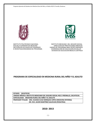 Programa Operativo de Residencia de Medicina Rural del Niño y el Adulto HGZ # 2 Fresnillo, Zacatecas.




INSTITUTO POLITECNICO NACIONAL                                          INSTITUTO MEXICANO DEL SEGURO SOCIAL
ESCUELA SUPERIOR DE MEDICINA                                                DIRECCION DE PRESTACIONES MÉDICAS
SECCIÓN DE ESTUDIOS DE POSGRADO                                       UNIDAD DE PROGRAMA IMSS OPORTUNIDADES
E INVESTIGACIÓNUNIDAD DE PROGRAMA                                      COORDINACIÓN DE EDUCACIÓN EN SALUD
                                                                         DIVISION DE EDUCACION MÉDICA CONTINUA




PROGRAMA DE ESPECIALIDAD EN MEDICINA RURAL DEL NIÑO Y EL ADULTO




ESTADO: ZACATECAS
UNIDAD MÉDICA: INSTITUTO MEXICANO DEL SEGURO SOCIAL HGZ 2 FRESNILLO, ZACATECAS.
ESPECIALIDAD: MEDICINA RURAL DEL NIÑO Y EL ADULTO
PROFESOR TITULAR: DRA. SUSANA ELISA MÁRQUEZ LÓPEZ (MEDICINA INTERNA)
                  DR. FCO. JAVIER MARTÍNEZ SALDIVAR (PEDIATRIA)



                                                        2010- 2013

                                                                -1-
 
