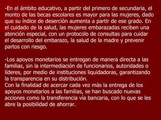 -En el ámbito educativo, a partir del primero de secundaria, el monto de las becas escolares es mayor para las mujeres, dado que su índice de deserción aumenta a partir de ese grado. En el cuidado de la salud, las mujeres embarazadas reciben una atención especial, con un protocolo de consultas para cuidar el desarrollo del embarazo, la salud de la madre y prevenir partos con riesgo. -Los apoyos monetarios se entregan de manera directa a las familias, sin la intermediación de funcionarios, autoridades o líderes, por medio de instituciones liquidadoras, garantizando la transparencia en su distribución.  Con la finalidad de acercar cada vez más la entrega de los apoyos monetarios a las familias, se han buscado nuevas acciones como la transferencia vía bancaria, con lo que se les abre la posibilidad de ahorrar. 