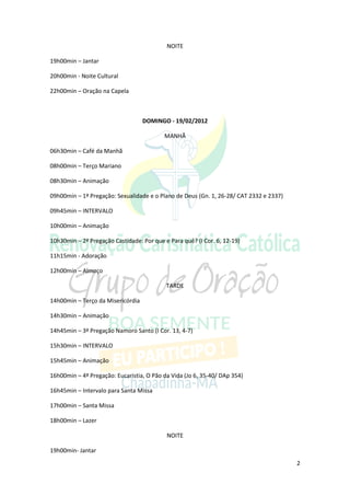 NOITE

19h00min – Jantar

20h00min - Noite Cultural

22h00min – Oração na Capela



                                   DOMINGO - 19/02/2012

                                          MANHÃ

06h30min – Café da Manhã

08h00min – Terço Mariano

08h30min – Animação

09h00min – 1ª Pregação: Sexualidade e o Plano de Deus (Gn. 1, 26-28/ CAT 2332 e 2337)

09h45min – INTERVALO

10h00min – Animação

10h30min – 2ª Pregação Castidade: Por que e Para quê? (I Cor. 6, 12-19)

11h15min - Adoração

12h00min – Almoço

                                           TARDE

14h00min – Terço da Misericórdia

14h30min – Animação

14h45min – 3ª Pregação Namoro Santo (I Cor. 13, 4-7)

15h30min – INTERVALO

15h45min – Animação

16h00min – 4ª Pregação: Eucaristia, O Pão da Vida (Jo 6, 35-40/ DAp 354)

16h45min – Intervalo para Santa Missa

17h00min – Santa Missa

18h00min – Lazer

                                           NOITE

19h00min- Jantar
                                                                                        2
 