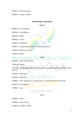 20h00min – Show de calouros

22h00min – Oração na Capela



                               SEGUNDA-FEIRA - 20/02/20112

                                           MANHÃ

06h30min – Café da Manhã

07h30min – Terço Mariano

08h00min – Missa

09h00min – Louvor

09h30min – INTERVALO

10h00min – Evangelização porta a porta pelas ruas do Bairro

11h30min- Retorno para o CAIC

12h00min- Almoço

                                           TARDE

14h00min – Terço da Misericórdia

14h30min – Louvor

14h45min – 1ª Pregação: A Palavra de Deus na vida e na missão da Igreja (Sl 118, 105/ Verbum
Domini)

15h30min – INTERVALO

15h45min - Animação

16h00min – A Fé, condição para a Salvação (Rom. 9, 9-13/ Carta Encíc. A porta da Fé)

16h45min – Encerramento

17h00min - Lazer



                                           NOITE

19h00min – Jantar

20h00min – Noite Cultural

22h00min – Oração na Capela

                                                                                           3
 