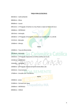 TERÇA-FEIRA (21/02/2012)

06h30min – Café da Manhã

08h00min – Missa

09h00min – Louvor

09h15min – 1ª Pregação: O Senhor é o meu Pastor e nada me faltará (Sl 22,1)

10h00min – INTERVALO

10h15min – Animação

10h30min – 2ª Pregação: O Evangelho revelado aos humildes (Mt. 11, 28-29)

11h15min - Adoração

12h00min – Almoço

                                           TARDE

14h00min – Terço da Misericórdia

14h30min – Animação

14h45min – 3ª Pregação: Apascenta as minhas ovelhas (Jo 21,15)

15h30min – INTERVALO

15h45min – Animação

16h00min – 4ª Pregação: Efusão do Espírito Santo (Atos 1,8)

16h45min – Encerramento

17h00min – Arrastão com Trio Elétrico

                                           NOITE

19h00min - Jantar

21h00min – Carnaval com Jesus

23h00min – INTERVALO

00h00min – VIGÍLIA




                                                                              4
 