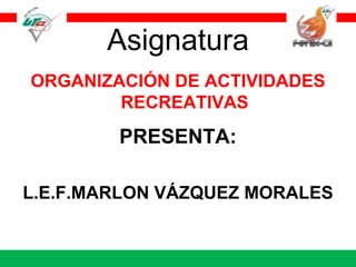 Asignatura ORGANIZACIÓN DE ACTIVIDADES RECREATIVAS PRESENTA: L.E.F.MARLON VÁZQUEZ MORALES 