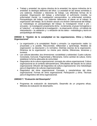 •   Trabajo y ansiedad: los signos directos de la ansiedad; los signos indirectos de la
      ansiedad: la ideología defensiva del oficio. La ansiedad en las tareas sometidas a
      una cadencia. Ansiedad y relaciones de trabajo. Las diferentes formas de la
      ansiedad. Organización del trabajo y enfermedad: el sufrimiento invisible. La
      enfermedad mental. La investigación psicosomática. La enfermedad somática.
      Psicopatología del trabajo: Los sistemas defensivos; el placer en el trabajo; la
      organización del trabajo; de la división sexual a la división internacional del trabajo.
      La metodología en psicopatología del trabajo: la investigación inicial o pre –
      encuesta – la investigación propiamente dicha – la demanda, el grupo homogéneo o
      el “colectivo” – el material de la investigación – la observación clínica – el método de
      interpretación – la validación y / o refutación de los datos – metodología y teoría en
      psicopatología del trabajo.

UNIDAD 6: “Gestión de la complejidad en las organizaciones. Clima y Cultura
Organizacional”

  •   La organización y la complejidad: Razón y sinrazón. La organización viable: Lo
      proyectado y lo posible. Recursividad, reflexividad y aprendizaje. Modelos de
      organización: La descripción y lo normativo. Distintas visiones de la organización.
      Dinámica de la organización: La misma pero distinta. Diferencias, tensiones y
      sucesos.
  •   Las culturas laborales: dos dimensiones: sociabilidad y solidaridad. Cuatro culturas:
      Conectada, Comunal, Fragmentada y Mercenaria. Cómo cambiar de cultura. Cómo
      establecer la forma adecuada de comunidad.
  •   Diagnóstico de la cultura organizacional: concepto de cultura organizacional. Cultura
      organizacional en el contexto latinoaméricano. Dificultades del estudio de la cultura
      organizacional. Difusión del diagnóstico de cultura organizacional. Una metodología
      para el diagnóstico de culturas organizacionales.
  •   Diagnóstico del clima organizacional: Concepto y características del clima
      organizacional. Formas de clima organizacional. Participación y clima. Técnicas
      para el diagnóstico del clima organizacional.

UNIDAD 7: “Evaluación del Desempeño”

  •   Programas de evaluación de desempeño. Desarrollo de un programa eficaz.
      Métodos de evaluación de desempeño.




                                                                                            4
 