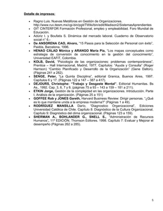 Detalle de impresos:

   •   Ragno Luis. Nuevas Metáforas en Gestión de Organizaciones.
       http://www.ruv.itesm.mx/cgi-bin/pgit/TWiki/bin/edit/Madison2/SistemasAprendientes
   •   OIT CINTERFOR Formación Profesional, empleo y empleabilidad. Foro Mundial de
       Educación.
   •   Adúriz I. y Boufatis S. Dinámica del mercado laboral. Cuaderno de Observatorio
       social n° 6.-
   •   De ANSORENA CAO, Alvaro, “15 Pasos para la Selección de Personal con éxito”,
       Paidós, Barcelona, 1996.
   •   HENAO CÁLAD Mónica y ARANGO María Pía, “Los mapas conceptuales como
       estrategia de conversión de conocimiento en la gestión del conocimiento”,
       Universidad EAFIT, Colombia.
   •   KOLB, David, “Psicología de las organizaciones: problemas contemporáneos”,
       Prentice – Hall Internacional, Madrid, 1977. Capítulos: “Ayuda y Consulta” (Roger
       Harrison) “Cambio Planificado y Desarrollo de la Organización” (Gene Dalton).
       (Páginas 241 a 282).
   •   SENGE, Peter, “La Quinta Disciplina”, editorial Granica, Buenos Aires, 1997.
       Capítulos 6 y 17. (Páginas 122 a 147 – 387 a 417).
   •   DEJOURS, Christophe: “Trabajo y Desgaste Mental”. Editorial Humanitas. Bs
       As., 1992. Cap. 3, 6, 7 y 8. (páginas 75 a 93 – 143 a 159 – 181 a 211).
   •   ETKIN Jorge, Gestión de la complejidad en las organizaciones. Introducción. Parte
       I. Análisis de la organización. (Páginas 25 a 151)
   •   GOFFEE Rob y JONES Gareth, Harvard Business Review: Dirigir personas. “¿Qué
       es lo que mantiene unida a la empresa moderna?” (Páginas 1 a 49).
   •   RODRÍGUEZ MANSILLA Darío, “Diagnostico Organizacional”, Ediciones
       Universidad Católica de Chile. Capítulo 8: Diagnóstico de la Cultura Organizacional.
       Capítulo 9: Diagnóstico del clima organizacional. (Páginas 123 a 159).
   •   SHERMAN A., BOHLANDER G., SNELL S., “Administración de Recursos
       Humanos”, 11º EDICIÓN, Thomson Editores. 1998. Capítulo 7: Evaluar y Mejorar el
       desempeño (Páginas 262 a 285).




                                                                                         5
 