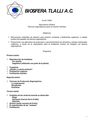 eis tous aionas




      ne varitum
                       BIOSFERA TLALLI A.C.
                                          Curso Taller

                                     Agricultura Urbana
                         Técnica organopónica para el Huerto Familiar


                                           Objetivos

  Reincorporar materiales de desecho para producir composta y fertilizantes orgánicos, e instalar
   huertos de traspatio con técnica organopónica
  Proporcionar una alternativa de producción y aprovechamiento de alimentos y plantas medicinales
   orgánicos, a través de la capacitación para la instalación huertos de traspatio con técnica
   organopónica.

                                           Programa

Primera sesión

 Reproducción de hortalizas.
    Por semilla
    Vegetativa (utilizando una parte de la planta)

   Trasplante
   ¿Dónde y cuándo sembrar?
   Fertilización orgánica
   Fertilizantes líquidos.

Segunda sesión

 Técnicas de Producción Organopónica
    La organoponia
    Recipientes
    Sustratos

Tercera sesión

 Cuidados de las verduras durante su desarrollo:
     Riego
     Aporques (acercar tierra al tallo)
     Soportes
 Aclareo (quitar excesos de frutos)
 El malentendido de las “malezas”
 Fertilización




                                                                                                 1
 