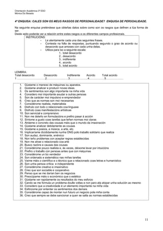 Orientación Académica 3º ESO
Mónica Diz Besada
11
4ª ENQUISA: CALES SON OS MEUS RASGOS DE PERSONALIDADE? ENQUISA DE PERSOALIDADE.
Na seguinte enquisa preténdese que obteñas datos sobre como son os rasgos que definen a túa forma de
ser.
Deste xeito poderás ver a relación entre estes rasgos e os diferentes campos profesionais.
INSTRUCIÓNS:
- Le atentamente cada una das seguintes frases.
- Contesta na folla de respostas, puntuando segundo o grao de acordo ou
desacordo que amoses con cada unha delas.
- Utiliza para iso a seguinte escala:
1.. total desacordo
2.. desacordo
3.. indiferente
4.. acordo
5.. total acordo
LEMBRA:
Total desacordo Desacordo Indiferente Acordo Total acordo
1 ………………………….2.……………..……3.……………….4.…………….5……………….
1. Gústame o manexo de máquinas ou aparatos.
2. Gústame analizar e producir novas ideas.
3. Os sentimentos son algo importante na miña vida
4. Considero moi importante axudar a outras persoas
5. Son de carácter moi impulsivo e emprendedor
6. Creo que as normas son moi necesarias
7. Considérome realista, materialista
8. Disfruto con todo o relacionado coa linguaxe
9. Disfruto coas manifestacións artísticas
10. Son servicial e comprensivo
11. Non me deteño en formulacións e prefiro pasar á acción
12. Síntome a gusto coas tarefas que teñen normas moi claras
13. Atráeme o concreto das cousas máis que o mundo da imaxinación
14. Gústame analizar detidamente as cousas
15. Gústame a poesía, a música, a arte, etc.
16. Implicaríame dicididamente nunha ONG polo traballo solidario que realiza
17. Son audaz, dominante, enérxico
18. Non teño problemas con aceptar regras establecidas
19. Non me atrae o relacionado coa arte
20. Busco razóns e causas das cousas
21. Considérome pouco realista e, ás veces, déixome levar por intuicións
22. Prefiro o traballo con persoas antes que con máquinas
23. Considérome un bo vendedor
24. Son ordenado e sistemático nas miñas tarefas
25. Vaime máis o científico e o técnico que o relacionado coas letras e humanístico
26. Son unha persoa crítica e independente
27. Considérome creativo e imaxinativo
28. Creo que son sociable e cooperativo.
29. Penso que se me darían ben os negocios
30. Preocúpame máis o económico que o estético
31. Gústame ver rapidamente os resultados do meu esforzo
32. Cando se me formula un problema doulle voltas e non paro ata atopar unha solución ao mesmo
33. Considero que a creatividade é un elemento importante na miña vida
34. Esfórzome por ententer os sentimentos dos demais
35. Considérome capaz de montar nun futuro un negocio pola miña conta
36. Creo que sempre se debe sancionar a quen se salta as normas establecidas
 