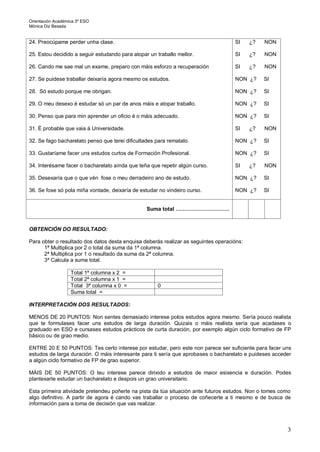 Orientación Académica 3º ESO
Mónica Diz Besada
3
24. Preocúpame perder unha clase.
25. Estou decidido a seguir estudando para atopar un traballo mellor.
26. Cando me sae mal un exame, preparo con máis esforzo a recuperación
27. Se puidese traballar deixaría agora mesmo os estudos.
28. Só estudo porque me obrigan.
29. O meu desexo é estudar só un par de anos máis e atopar traballo.
30. Penso que para min aprender un oficio é o máis adecuado.
31. É probable que vaia á Universidade.
32. Se fago bacharelato penso que terei dificultades para rematalo.
33. Gustaríame facer uns estudos curtos de Formación Profesional.
34. Interésame facer o bacharelato aínda que teña que repetir algún curso.
35. Desexaría que o que vén fose o meu derradeiro ano de estudo.
36. Se fose só pola miña vontade, deixaría de estudar no vindeiro curso.
SI ¿? NON
SI ¿? NON
SI ¿? NON
NON ¿? SI
NON ¿? SI
NON ¿? SI
NON ¿? SI
SI ¿? NON
NON ¿? SI
NON ¿? SI
SI ¿? NON
NON ¿? SI
NON ¿? SI
Suma total …………………………
OBTENCIÓN DO RESULTADO:
Para obter o resultado dos datos desta enquisa deberás realizar as seguintes operacións:
1ª Multiplica por 2 o total da suma da 1ª columna.
2ª Multiplica por 1 o resultado da suma da 2ª columna.
3ª Calcula a suma total.
Total 1ª columna x 2 =
Total 2ª columna x 1 =
Total 3ª columna x 0 = 0
Suma total =
INTERPRETACIÓN DOS RESULTADOS:
MENOS DE 20 PUNTOS: Non sentes demasiado interese polos estudos agora mesmo. Sería pouco realista
que te formulases facer uns estudos de larga duración. Quizais o máis realista sería que acadases o
graduado en ESO e cursases estudos prácticos de curta duración, por exemplo algún ciclo formativo de FP
básico ou de grao medio.
ENTRE 20 E 50 PUNTOS: Tes certo interese por estudar, pero este non parece ser suficiente para facer uns
estudos de larga duración. O máis interesante para ti sería que aprobases o bacharelato e puideses acceder
a algún ciclo formativo de FP de grao superior.
MÁIS DE 50 PUNTOS: O teu interese parece dirixido a estudos de maior esixencia e duración. Podes
plantexarte estudar un bacharelato e despois un grao universitario.
Esta primeira atividade pretendeu poñerte na pista da túa situación ante futuros estudos. Non o tomes como
algo definitivo. A partir de agora é cando vas traballar o proceso de coñecerte a ti mesmo e de busca de
información para a toma de decisión que vas realizar.
 